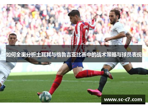如何全面分析土耳其与格鲁吉亚比赛中的战术策略与球员表现