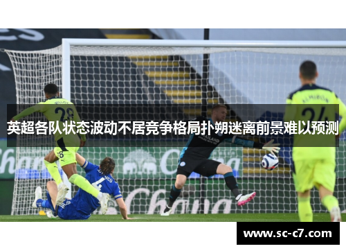 英超各队状态波动不居竞争格局扑朔迷离前景难以预测