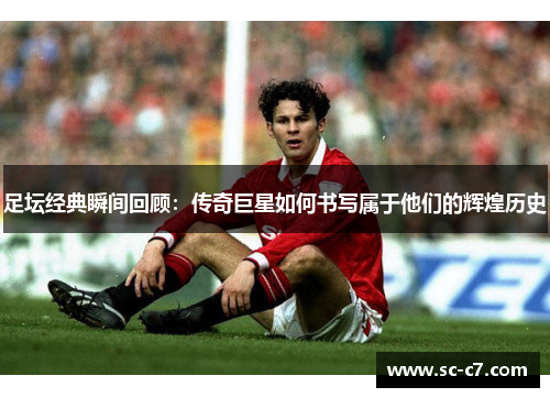 足坛经典瞬间回顾：传奇巨星如何书写属于他们的辉煌历史