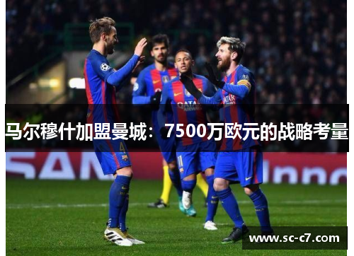 马尔穆什加盟曼城：7500万欧元的战略考量