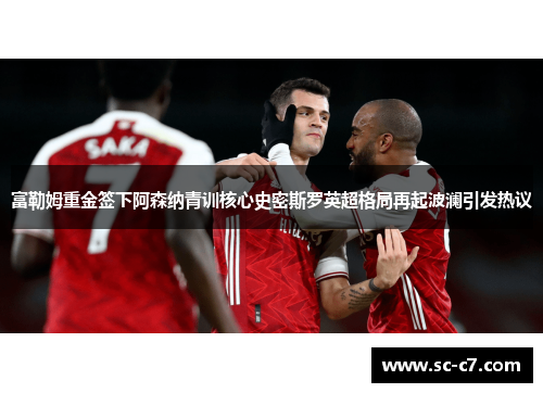 富勒姆重金签下阿森纳青训核心史密斯罗英超格局再起波澜引发热议